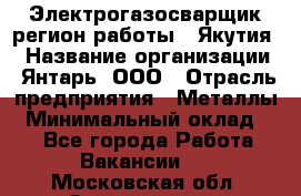 Электрогазосварщик(регион работы - Якутия) › Название организации ­ Янтарь, ООО › Отрасль предприятия ­ Металлы › Минимальный оклад ­ 1 - Все города Работа » Вакансии   . Московская обл.,Звенигород г.